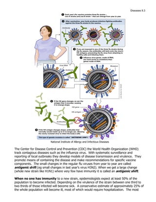 Diseases 8.3




                          National Institute of Allergy and Infectious Diseases

The Center for Disease Control and Prevention (CDC) the World Health Organization (WHO)
track contagious diseases such as the influenza virus. With systematic surveillance and
reporting of local outbreaks they develop models of disease transmission and virulence. They
promote means of containing the disease and make recommendations for specific vaccine
components. The small changes in the regular flu viruses from year to year are called
antigenic drift (eg small changes in last year’s virus H3N2). When we get a large change
(whole new strain like H1N1) where very few have immunity it is called an antigenic shift.

When no one has immunity to a new strain, epidemiologists expect at least 50% of the
population to become infected. Depending on the virulence of the strain between one third to
two thirds of those infected will become sick. A conservative estimate of approximately 25% of
the whole population will become ill, most of which would require hospitalization. The most
 