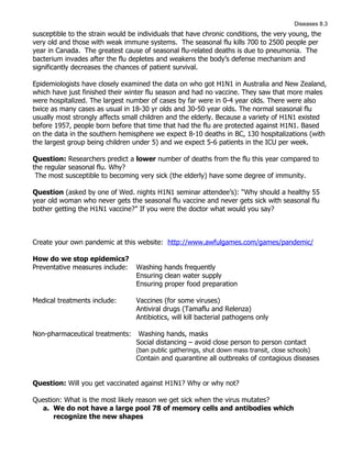 Diseases 8.3
susceptible to the strain would be individuals that have chronic conditions, the very young, the
very old and those with weak immune systems. The seasonal flu kills 700 to 2500 people per
year in Canada. The greatest cause of seasonal flu-related deaths is due to pneumonia. The
bacterium invades after the flu depletes and weakens the body’s defense mechanism and
significantly decreases the chances of patient survival.

Epidemiologists have closely examined the data on who got H1N1 in Australia and New Zealand,
which have just finished their winter flu season and had no vaccine. They saw that more males
were hospitalized. The largest number of cases by far were in 0-4 year olds. There were also
twice as many cases as usual in 18-30 yr olds and 30-50 year olds. The normal seasonal flu
usually most strongly affects small children and the elderly. Because a variety of H1N1 existed
before 1957, people born before that time that had the flu are protected against H1N1. Based
on the data in the southern hemisphere we expect 8-10 deaths in BC, 130 hospitalizations (with
the largest group being children under 5) and we expect 5-6 patients in the ICU per week.

Question: Researchers predict a lower number of deaths from the flu this year compared to
the regular seasonal flu. Why?
 The most susceptible to becoming very sick (the elderly) have some degree of immunity.

Question (asked by one of Wed. nights H1N1 seminar attendee’s): “Why should a healthy 55
year old woman who never gets the seasonal flu vaccine and never gets sick with seasonal flu
bother getting the H1N1 vaccine?” If you were the doctor what would you say?



Create your own pandemic at this website: http://www.awfulgames.com/games/pandemic/

How do we stop epidemics?
Preventative measures include:    Washing hands frequently
                                  Ensuring clean water supply
                                  Ensuring proper food preparation

Medical treatments include:       Vaccines (for some viruses)
                                  Antiviral drugs (Tamaflu and Relenza)
                                  Antibiotics, will kill bacterial pathogens only

Non-pharmaceutical treatments:     Washing hands, masks
                                  Social distancing – avoid close person to person contact
                                  (ban public gatherings, shut down mass transit, close schools)
                                  Contain and quarantine all outbreaks of contagious diseases


Question: Will you get vaccinated against H1N1? Why or why not?

Question: What is the most likely reason we get sick when the virus mutates?
  a. We do not have a large pool 78 of memory cells and antibodies which
      recognize the new shapes
 