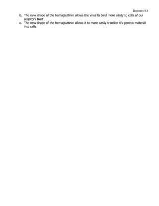 Diseases 8.3
b. The new shape of the hemagluttinin allows the virus to bind more easily to cells of our
   respitory tract
c. The new shape of the hemagluttinin allows it to more easily transfer it’s genetic material
   into cells
 