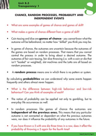 Grade 8 | Unit 8.3 | Page 8
Unit 8.3
Transparency 1
CHANCE, RANDOM PROCESSES, PROBABILITY AND
INDEPENDENT EVENTS
• What are some examples of games of chance and games of skill?
• What makes a game of chance different from a game of skill?
• Coin tossing and dice are games of chance - you cannot know what the
outcome will be beforehand, no matter how “skilled” you think you may be.
• In games of chance, the outcomes are uncertain because the outcomes of
the games are based on random processes. That means that you cannot
control the process in order to bring about a desired outcome. The
outcomes of fair coin tossing, fair dice throwing (i.e. with a coin or die that
isn't “loaded” or weighted), slot machines and the Lotto are all based on
random processes.
• A random process means one in which there is no pattern or system.
By calculating probabilities we can understand why some events happen
frequently and others almost never happen.
• What is the difference between high-risk behaviour and low-risk
behaviour? Can you think of examples of each?
• The notion of probability can be applied not only to gambling, but to
everyday life occurrences as well.
• In random processes like games of chance the outcomes are
independent of the previous ones. This means that any particular
outcome is not connected or dependent on what the previous outcomes
were, nor does it influence the probability of any outcomes in the future.
• If you have thrown a 5 with one die three times in a row, does it affect the
probability of throwing a 5 again for the fourth time?
 