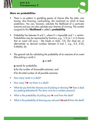 Grade 8 | Unit 8.3 | Page 9
Unit 8.3
Transparency 2
More on probabilities
• There is no pattern in gambling games of chance (like the Lotto, coin
tossing, dice throwing, card-picking, slot machines) on which to base
predictions. You can, however, calculate the likelihood of a particular
outcome and you can also calculate your chances of winning. The number
assigned to this likelihood is called a probability.
• Probability lies between 0 and 1, where 0 = impossible and 1 = certain.
Probabilities may be represented by fractions, e.g., 1/2, (a 1 in 2 chance
that an event will occur - like heads or tails), 1/6, (for dice) etc; or
alternatively as decimal numbers between 0 and 1, e.g., 0.5, 0.25,
0.66666, etc.
• The general rule for calculating the probability of an outcome of an event
(like picking a card) is:
p = n/t
p stands for probability,
n for the number of favourable outcomes, and
t for the total number of all possible outcomes
• How many cards in a deck?
• How many 9 are there in a deck?
• What do you think the chances are of picking or drawing 9 from a deck
(no peeking beforehand! The draw must be a random process!)
• What is the probability of picking any card from the deck?
• What is the probability of drawing any red card ( and o) from the deck?
 