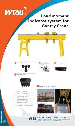 SafetyExpertforCranes
Safer,morereliable
Address : No.6 Gangcheng Road, Yichang, Free Trade Zone (Hubei) China.
Toll Free：400 008 2600 Tel：+86 717 7256096
http://www.weite.tech http://en.wtau.com
Load moment
indicator system for
Gantry Crane
Clamp Type Load
Sensor
Externel Display -DPMWind speed sensor:WFS-1
安装照片
1 2 3
6 Display4
Installing photos
WTZ-A100N
Style No WTZ-A100N
Size 192*142*166mm
Working Condition -20℃~+60℃
Relative Humidity 90%(20℃)
IP Grade IP65
Comprehensive error ≤5%F.S.
Power Consumption ＜30W
Action Error ≤±3%F.S.
Alarm volume ﹥60db
Power Supply DC24V/AC220V/AC380V
1
2 3
4
 