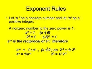 Exponent Rules
• Let ‘a ’ be a nonzero number and let ‘n’ be a
  positive integer,
  A nonzero number to the zero power is 1:
             a0 = 1 (a = 0)
              20 = 1    (-2)0 = 1
 a-n is the reciprocal of an: therefore

      a-n = 1 / an , (a = 0 ) so 2-3 = 1/ 23
      an = 1/a-n            23 = 1/ 2-3
 