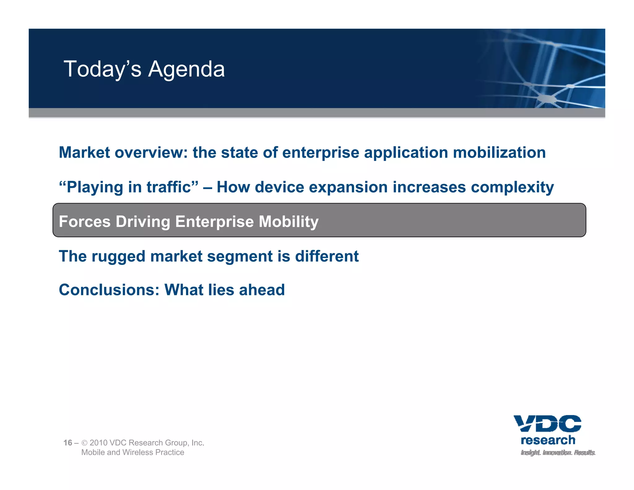 Today’s Agenda


Market overview: the state of enterprise application mobilization

“Playing in traffic” – How device expansion increases complexity

Forces Driving Enterprise Mobility

The rugged market segment is different

Conclusions: What lies ahead




16 –  2010 VDC Research Group, Inc.
     Mobile and Wireless Practice
 