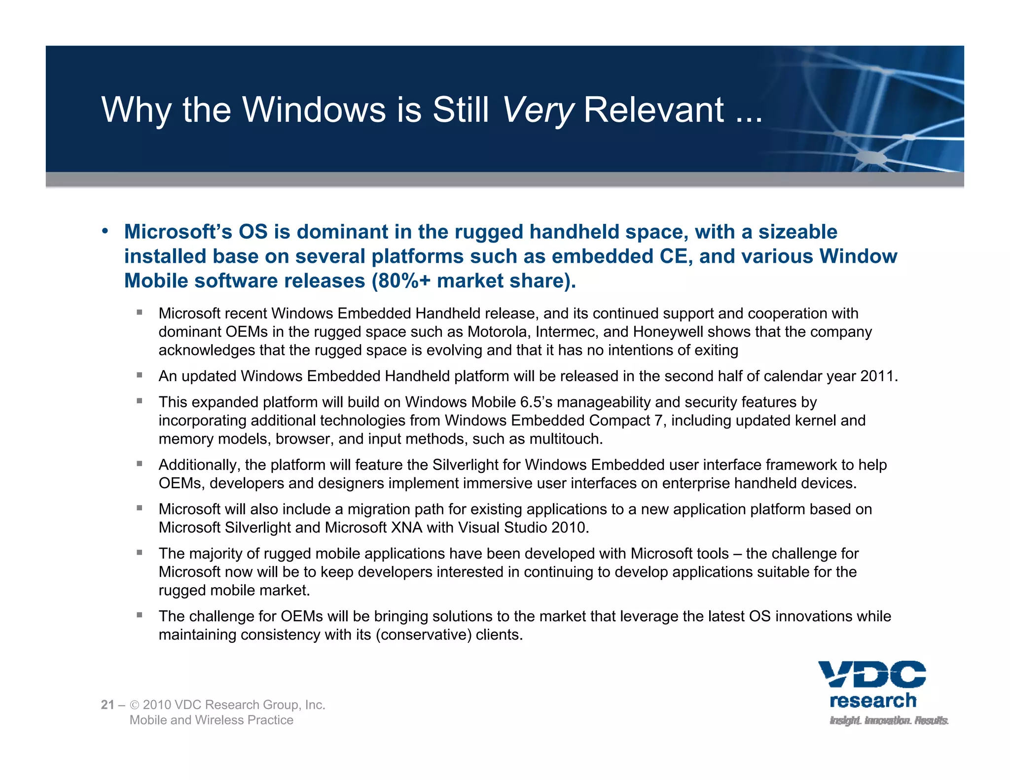 Why the Windows is Still Very Relevant ...


• Microsoft’s OS is dominant in the rugged handheld space, with a sizeable
                                      gg             p
   installed base on several platforms such as embedded CE, and various Window
   Mobile software releases (80%+ market share).
      Microsoft recent Windows Embedded Handheld release, and its continued support and cooperation with
         dominant OEMs in the rugged space such as Motorola, Intermec, and Honeywell shows that the company
         acknowledges that the rugged space is evolving and that it has no intentions of exiting
      An updated Windows Embedded Handheld platform will be released in the second half of calendar year 2011.
      This expanded platform will build on Windows Mobile 6.5’s manageability and security features by
         incorporating additional technologies from Windows Embedded Compact 7, including updated kernel and
         memory models browser and input methods such as multitouch
                  models, browser,            methods,        multitouch.
      Additionally, the platform will feature the Silverlight for Windows Embedded user interface framework to help
         OEMs, developers and designers implement immersive user interfaces on enterprise handheld devices.
      Microsoft will also include a migration path for existing applications to a new application platform based on
         Microsoft Silverlight and Microsoft XNA with Visual Studio 2010.
      The majority of rugged mobile applications have been developed with Microsoft tools – the challenge for
         Microsoft now will be to keep developers interested in continuing to develop applications suitable for the
         rugged mobile market.
      The challenge for OEMs will be bringing solutions to the market that leverage the latest OS innovations while
         maintaining consistency with its (conservative) clients
                                                         clients.



21 –  2010 VDC Research Group, Inc.
     Mobile and Wireless Practice
 