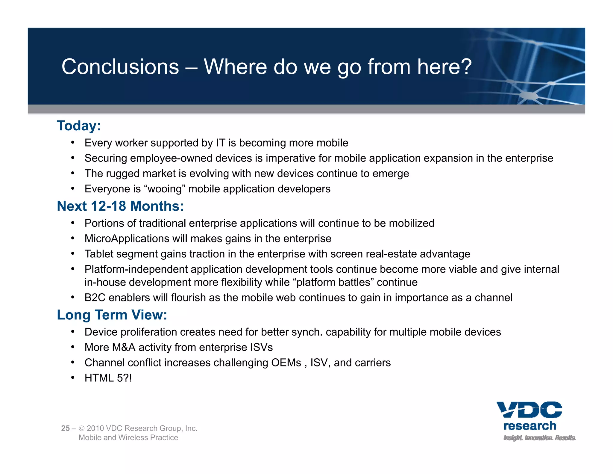 Conclusions – Where do we go from here?

Today:
  •   Every worker supported by IT is becoming more mobile
          y          pp       y               g
  •   Securing employee-owned devices is imperative for mobile application expansion in the enterprise
  •   The rugged market is evolving with new devices continue to emerge
  •   Everyone is “wooing” mobile application developers
Next 12-18 Months:
  • Portions of traditional enterprise applications will continue to be mobilized
  • MicroApplications will makes gains in the enterprise
  • Tablet segment gains traction in the enterprise with screen real-estate advantage
  • Platform-independent application development tools continue become more viable and give i t
    Pl tf    i d       d t      li ti d      l       tt l       ti    b           i bl   d i internal
                                                                                                    l
    in-house development more flexibility while “platform battles” continue
  • B2C enablers will flourish as the mobile web continues to gain in importance as a channel
Long Term View:
  •   Device proliferation creates need for better synch. capability for multiple mobile devices
  •   More M&A activity from enterprise ISVs
  •   Channel conflict increases challenging OEMs , ISV, and carriers
  •   HTML 5?!



25 –  2010 VDC Research Group, Inc.
     Mobile and Wireless Practice
 