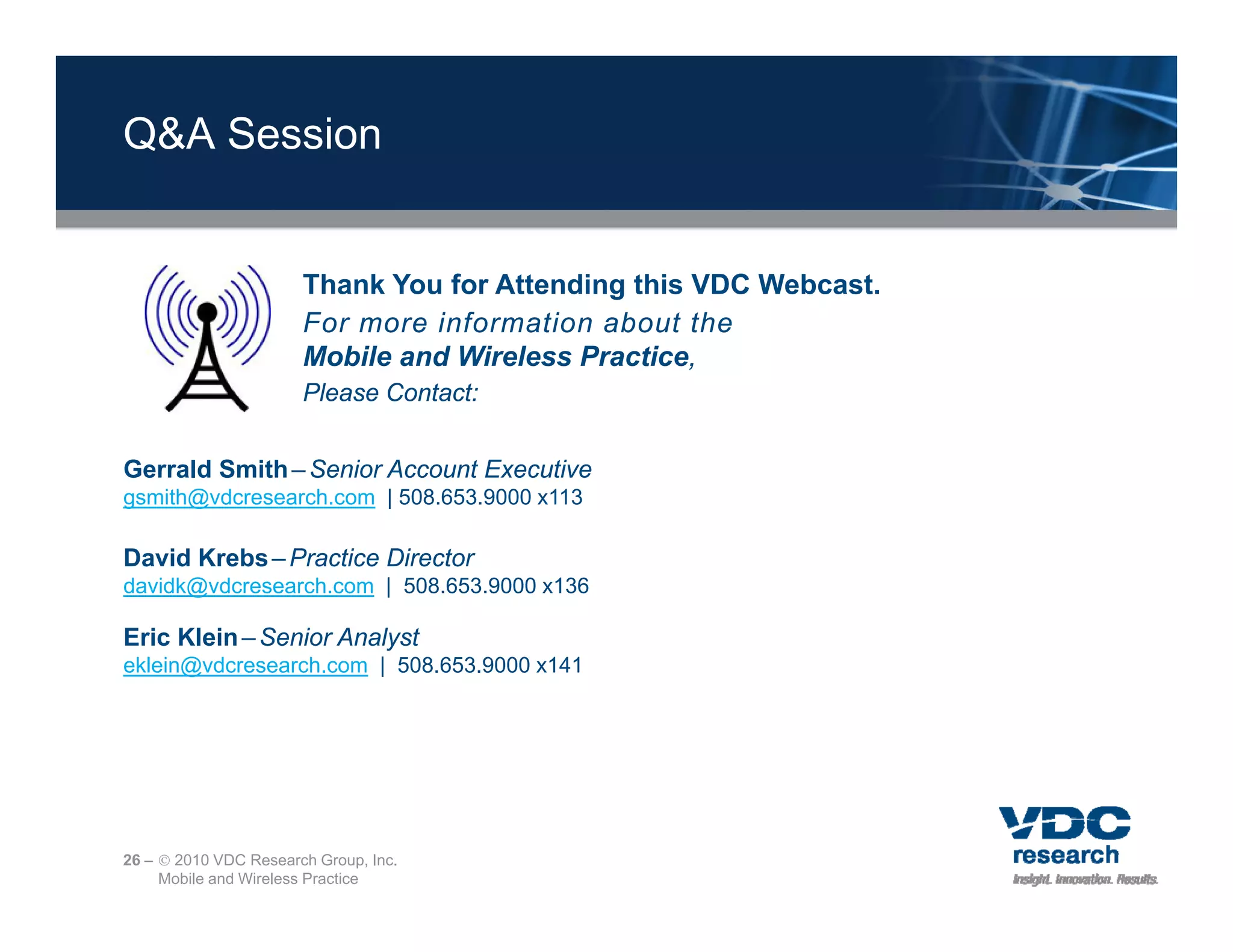 Q&A Session


                       Thank You for Attending this VDC Webcast.
                                             g
                       For more information about the
                       Mobile and Wireless Practice,
                       Please Contact:


Gerrald Smith – Senior Account Executive
gsmith@vdcresearch.com | 508.653.9000 x113

David Krebs – Practice Director
davidk@vdcresearch.com | 508.653.9000 x136

Eric Klein – Senior Analyst
eklein@vdcresearch.com | 508.653.9000 x141




26 –  2010 VDC Research Group, Inc.
     Mobile and Wireless Practice
 