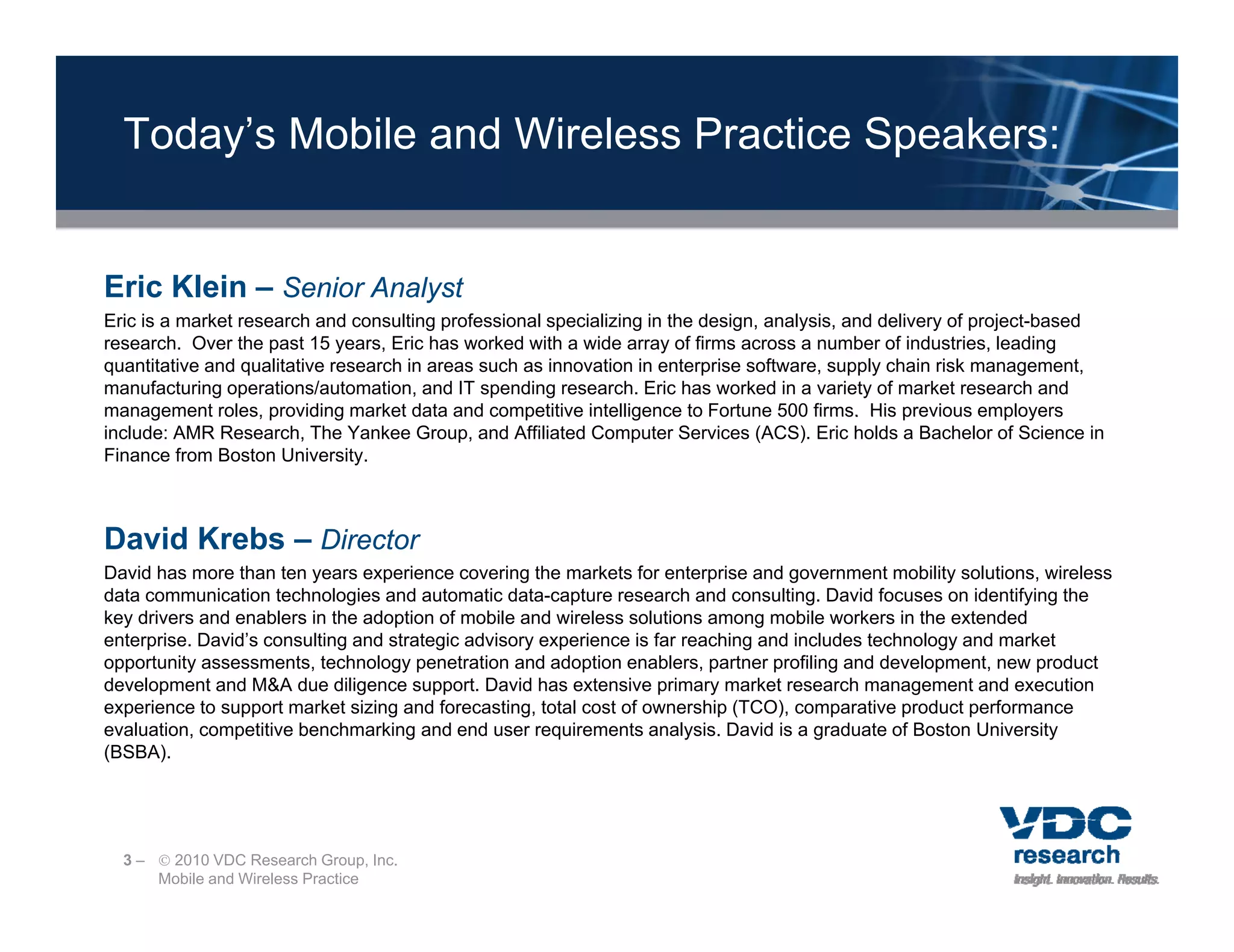 Today’s Mobile and Wireless Practice Speakers:


Eric Klein – Senior Analyst
Eric is a market research and consulting professional specializing in the design, analysis, and delivery of project-based
research. Over the past 15 years, Eric has worked with a wide array of firms across a number of industries, leading
quantitative and qualitative research in areas such as innovation in enterprise software, supply chain risk management,
manufacturing operations/automation, and IT spending research. Eric has worked in a variety of market research and
management roles, providing market data and competitive intelligence to Fortune 500 firms. His previous employers
include: AMR Research, The Yankee Group, and Affiliated Computer Services (ACS). Eric holds a Bachelor of Science in
Finance from Boston University.



David Krebs – Director
David has more than ten years experience covering the markets for enterprise and government mobility solutions, wireless
data communication technologies and automatic data-capture research and consulting. David focuses on identifying the
key drivers and enablers in the adoption of mobile and wireless solutions among mobile workers in the extended
enterprise. David’s consulting and strategic advisory experience is far reaching and includes technology and market
opportunity assessments, technology penetration and adoption enablers, partner profiling and development, new product
      t it             t t h l              t ti     d d ti          bl       t       fili   dd     l      t        d t
development and M&A due diligence support. David has extensive primary market research management and execution
experience to support market sizing and forecasting, total cost of ownership (TCO), comparative product performance
evaluation, competitive benchmarking and end user requirements analysis. David is a graduate of Boston University
(BSBA).




  3 –  2010 VDC Research Group, Inc.
      Mobile and Wireless Practice
 