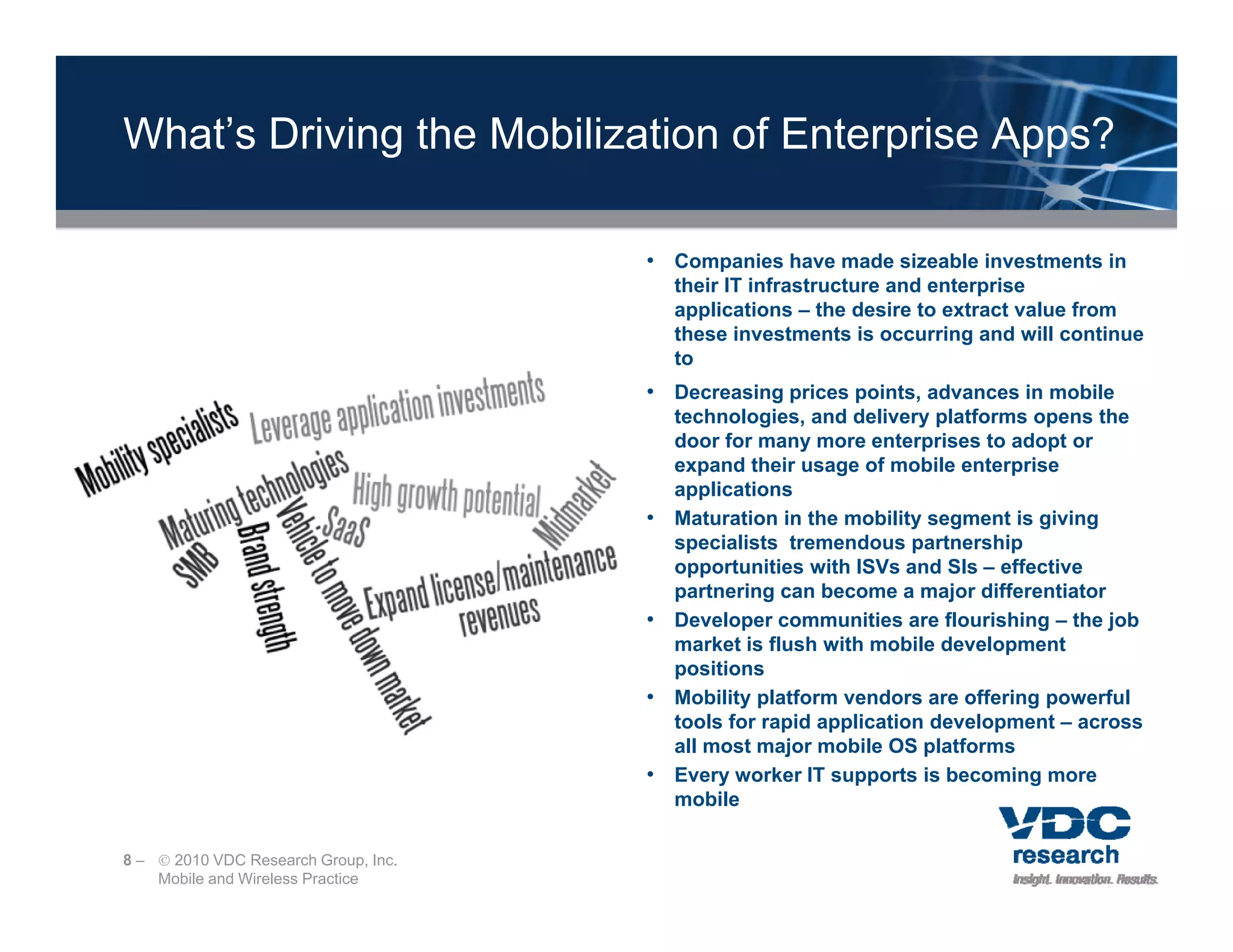 What’s Driving the Mobilization of Enterprise Apps?

                                      • Companies have made sizeable investments in
                                                                           p
                                          their IT infrastructure and enterprise
                                          applications – the desire to extract value from
                                          these investments is occurring and will continue
                                          to
                                      • Decreasing prices points, advances in mobile
                                          technologies,
                                          technologies and delivery platforms opens the
                                          door for many more enterprises to adopt or
                                          expand their usage of mobile enterprise
                                          applications
                                      •   Maturation in the mobility segment is giving
                                          specialists tremendous partnership
                                               i li t t       d        t    hi
                                          opportunities with ISVs and SIs – effective
                                          partnering can become a major differentiator
                                      •   Developer communities are flourishing – the job
                                          market is flush with mobile development
                                          positions
                                      •   Mobility platform vendors are offering powerful
                                          tools for rapid application development – across
                                          all most major mobile OS platforms
                                      •   Every worker IT supports is becoming more
                                          mobile

8 –  2010 VDC Research Group, Inc.
    Mobile and Wireless Practice
 
