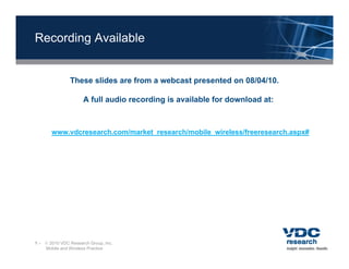 Recording Available


               These slides are from a webcast presented on 08/04/10.
                                               p

                     A full audio recording is available for download at:



       www.vdcresearch.com/market_research/mobile_wireless/freeresearch.aspx#




1 –  2010 VDC Research Group, Inc.
    Mobile and Wireless Practice
 