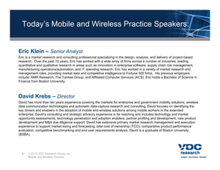 Today’s Mobile and Wireless Practice Speakers:


Eric Klein – Senior Analyst
Eric is a market research and consulting professional specializing in the design, analysis, and delivery of project-based
research. Over the past 15 years, Eric has worked with a wide array of firms across a number of industries, leading
quantitative and qualitative research in areas such as innovation in enterprise software, supply chain risk management,
manufacturing operations/automation, and IT spending research. Eric has worked in a variety of market research and
management roles, providing market data and competitive intelligence to Fortune 500 firms. His previous employers
include: AMR Research, The Yankee Group, and Affiliated Computer Services (ACS). Eric holds a Bachelor of Science in
Finance from Boston University.



David Krebs – Director
David has more than ten years experience covering the markets for enterprise and government mobility solutions, wireless
data communication technologies and automatic data-capture research and consulting. David focuses on identifying the
key drivers and enablers in the adoption of mobile and wireless solutions among mobile workers in the extended
enterprise. David’s consulting and strategic advisory experience is far reaching and includes technology and market
opportunity assessments, technology penetration and adoption enablers, partner profiling and development, new product
      t it             t t h l              t ti     d d ti          bl       t       fili   dd     l      t        d t
development and M&A due diligence support. David has extensive primary market research management and execution
experience to support market sizing and forecasting, total cost of ownership (TCO), comparative product performance
evaluation, competitive benchmarking and end user requirements analysis. David is a graduate of Boston University
(BSBA).




  3 –  2010 VDC Research Group, Inc.
      Mobile and Wireless Practice
 
