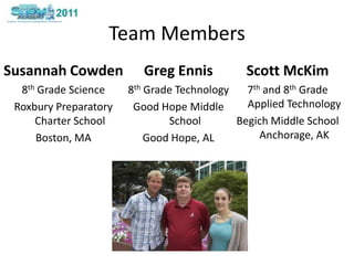 Team MembersSusannahCowden8th GradeScienceRoxbury Preparatory Charter SchoolBoston, MAScott McKim7th and 8th GradeApplied TechnologyBegich Middle School Anchorage, AKGreg Ennis 8th GradeTechnologyGood Hope Middle SchoolGood Hope, AL