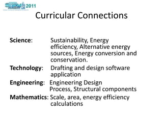 Curricular ConnectionsScience:  	Sustainability, Energy efficiency, Alternative energy sources, Energy conversion and conservation.Technology: 	Drafting and design software applicationEngineering:   Engineering Design Process, Structural componentsMathematics: Scale, area, energy efficiency calculations