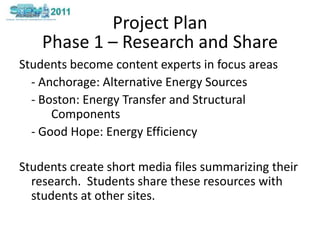 Project PlanStudents become content experts in focus areas	- Anchorage: Alternative Energy Sources- Boston: Energy Transfer and Structural 	Components- Good Hope: Energy Efficiency Students create short media files summarizing their research.  Students share these resources with students at other sites. Phase 1 – Research and Share