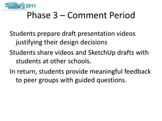 Phase 3 – Comment PeriodStudents prepare draft presentation videos justifying their design decisions Students share videos and SketchUp drafts with students at other schools.  In return, students provide meaningful feedback to peer groups with guided questions. 