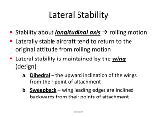 Lateral Stability
 Stability about longitudinal axis  rolling motion
 Laterally stable aircraft tend to return to the
  original attitude from rolling motion
 Lateral stability is maintained by the wing
  (design)
    a. Dihedral – the upward inclination of the wings
       from their point of attachment
    b. Sweepback – wing leading edges are inclined
       backwards from their points of attachment

                         STABILITY
 