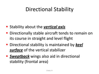 Directional Stability

 Stability about the vertical axis
 Directionally stable aircraft tends to remain on
  its course in straight and level flight
 Directional stability is maintained by keel
  surface of the vertical stabilizer
 Sweptback wings also aid in directional
  stability (frontal area)
                       STABILITY
 