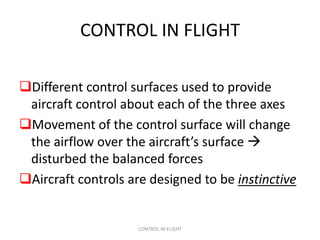 CONTROL IN FLIGHT

Different control surfaces used to provide
 aircraft control about each of the three axes
Movement of the control surface will change
 the airflow over the aircraft’s surface 
 disturbed the balanced forces
Aircraft controls are designed to be instinctive


                     CONTROL IN FLIGHT
 