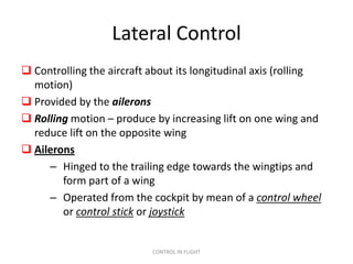 Lateral Control
 Controlling the aircraft about its longitudinal axis (rolling
  motion)
 Provided by the ailerons
 Rolling motion – produce by increasing lift on one wing and
  reduce lift on the opposite wing
 Ailerons
     – Hinged to the trailing edge towards the wingtips and
        form part of a wing
     – Operated from the cockpit by mean of a control wheel
        or control stick or joystick


                           CONTROL IN FLIGHT
 
