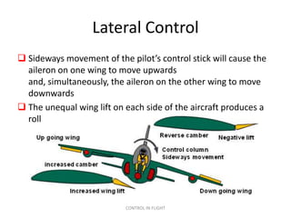 Lateral Control
 Sideways movement of the pilot’s control stick will cause the
  aileron on one wing to move upwards
  and, simultaneously, the aileron on the other wing to move
  downwards
 The unequal wing lift on each side of the aircraft produces a
  roll




                           CONTROL IN FLIGHT
 