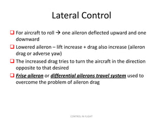 Lateral Control
 For aircraft to roll  one aileron deflected upward and one
  downward
 Lowered aileron – lift increase + drag also increase (aileron
  drag or adverse yaw)
 The increased drag tries to turn the aircraft in the direction
  opposite to that desired
 Frise aileron or differential ailerons travel system used to
  overcome the problem of aileron drag




                            CONTROL IN FLIGHT
 