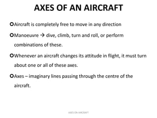 AXES OF AN AIRCRAFT
Aircraft is completely free to move in any direction

Manoeuvre  dive, climb, turn and roll, or perform
  combinations of these.

Whenever an aircraft changes its attitude in flight, it must turn
  about one or all of these axes.

Axes – imaginary lines passing through the centre of the
  aircraft.



                            AXES ON AIRCRAFT
 