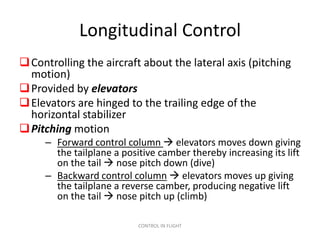 Longitudinal Control
 Controlling the aircraft about the lateral axis (pitching
  motion)
 Provided by elevators
 Elevators are hinged to the trailing edge of the
  horizontal stabilizer
 Pitching motion
     – Forward control column  elevators moves down giving
       the tailplane a positive camber thereby increasing its lift
       on the tail  nose pitch down (dive)
     – Backward control column  elevators moves up giving
       the tailplane a reverse camber, producing negative lift
       on the tail  nose pitch up (climb)

                           CONTROL IN FLIGHT
 