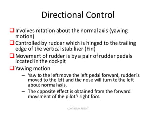 Directional Control
 Involves rotation about the normal axis (yawing
  motion)
 Controlled by rudder which is hinged to the trailing
  edge of the vertical stabilizer (Fin)
 Movement of rudder is by a pair of rudder pedals
  located in the cockpit
 Yawing motion
     – Yaw to the left move the left pedal forward, rudder is
       moved to the left and the nose will turn to the left
       about normal axis.
     – The opposite effect is obtained from the forward
       movement of the pilot’s right foot.

                          CONTROL IN FLIGHT
 