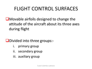FLIGHT CONTROL SURFACES
Movable airfoils designed to change the
 attitude of the aircraft about its three axes
 during flight

Divided into three groups:-
    i. primary group
    ii. secondary group
    iii. auxiliary group

                    FLIGHT CONTROL SURFACES
 