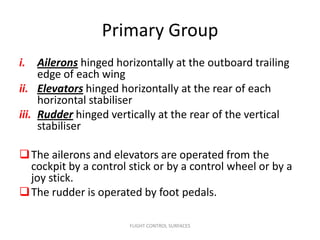 Primary Group
i. Ailerons hinged horizontally at the outboard trailing
     edge of each wing
ii. Elevators hinged horizontally at the rear of each
     horizontal stabiliser
iii. Rudder hinged vertically at the rear of the vertical
     stabiliser

 The ailerons and elevators are operated from the
  cockpit by a control stick or by a control wheel or by a
  joy stick.
 The rudder is operated by foot pedals.

                       FLIGHT CONTROL SURFACES
 