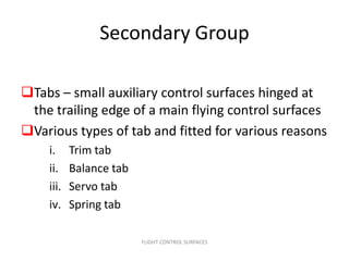 Secondary Group

Tabs – small auxiliary control surfaces hinged at
 the trailing edge of a main flying control surfaces
Various types of tab and fitted for various reasons
    i.     Trim tab
    ii.    Balance tab
    iii.   Servo tab
    iv.    Spring tab

                         FLIGHT CONTROL SURFACES
 