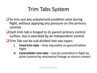 Trim Tabs System
 To trim out any unbalanced condition exist during
  flight, without applying any pressure on the primary
  controls
 Each trim tab is hinged to its parent primary control
  surface, but is operated by an independent control
 Trim Tab can be sub divided into two types:
     i.  Fixed trim tabs – Only adjustable on ground before
         flight
     ii. Controllable trim tabs – Can be controlled in flight by
         pilots (control by mechanical linkage or electric motor)


                        FLIGHT CONTROL SURFACES
 