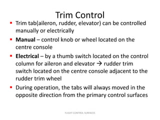Trim Control
 Trim tab(aileron, rudder, elevator) can be controlled
  manually or electrically
 Manual – control knob or wheel located on the
  centre console
 Electrical – by a thumb switch located on the control
  column for aileron and elevator  rudder trim
  switch located on the centre console adjacent to the
  rudder trim wheel
 During operation, the tabs will always moved in the
  opposite direction from the primary control surfaces

                     FLIGHT CONTROL SURFACES
 