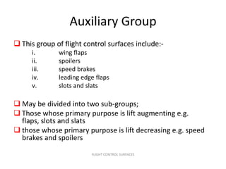 Auxiliary Group
 This group of flight control surfaces include:-
      i.      wing flaps
      ii.     spoilers
      iii.    speed brakes
      iv.     leading edge flaps
      v.      slots and slats

 May be divided into two sub-groups;
 Those whose primary purpose is lift augmenting e.g.
  flaps, slots and slats
 those whose primary purpose is lift decreasing e.g. speed
  brakes and spoilers
                         FLIGHT CONTROL SURFACES
 