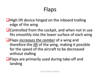 Flaps
High lift device hinged on the inboard trailing
 edge of the wing
Controlled from the cockpit, and when not in use
 fits smoothly into the lower surface of each wing
Flaps increases the camber of a wing and
 therefore the lift of the wing, making it possible
 for the speed of the aircraft to be decreased
 without stalling
Flaps are primarily used during take-off and
 landing
                    FLIGHT CONTROL SURFACES
 
