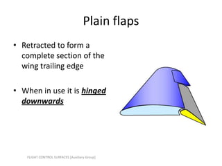 Plain flaps
• Retracted to form a
  complete section of the
  wing trailing edge

• When in use it is hinged
  downwards




   FLIGHT CONTROL SURFACES [Auxiliary Group]
 
