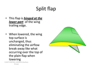Split flap
 • This flap is hinged at the
   lower part of the wing
   trailing edge.

 • When lowered, the wing
   top surface is
   unchanged, thus
   eliminating the airflow
   break-away like what
   occurring over the top of
   the plain flap when
   lowering
FLIGHT CONTROL SURFACES [Auxiliary
             Group]
 