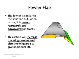 Fowler Flap
 • The fowler is similar to
   the split flap but, when
   in use, it is moved
   rearwards and
   downwards on tracks.

 • This action will increase
   the wing camber and
   also the wing area to
   give additional lift.

FLIGHT CONTROL SURFACES [Auxiliary
             Group]
 