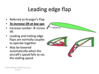Leading edge flap
 • Referred as Krueger’s Flap
 • To increase lift at low speed
 • Increase camber  increase
   lift
 • Leading and trailing edge
   flaps are normally coupled
   to operate together
 • May be lowered
   automatically when the
   aircraft’s speed falls to near
   the stalling speed

FLIGHT CONTROL SURFACES [Auxiliary
             Group]
 