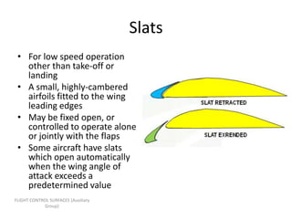 Slats
 • For low speed operation
   other than take-off or
   landing
 • A small, highly-cambered
   airfoils fitted to the wing
   leading edges
 • May be fixed open, or
   controlled to operate alone
   or jointly with the flaps
 • Some aircraft have slats
   which open automatically
   when the wing angle of
   attack exceeds a
   predetermined value
FLIGHT CONTROL SURFACES [Auxiliary
             Group]
 