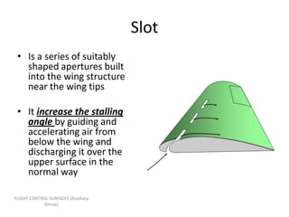 Slot
 • Is a series of suitably
   shaped apertures built
   into the wing structure
   near the wing tips

 • It increase the stalling
   angle by guiding and
   accelerating air from
   below the wing and
   discharging it over the
   upper surface in the
   normal way

FLIGHT CONTROL SURFACES [Auxiliary
             Group]
 