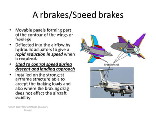 Airbrakes/Speed brakes
 • Movable panels forming part
   of the contour of the wings or
   fuselage
 • Deflected into the airflow by
   hydraulic actuators to give a
   rapid reduction in speed when
   is required.
 • Used to control speed during
   descent and landing approach
 • Installed on the strongest
   airframe structure able to
   accept the braking loads and
   also where the braking drag
   does not effect the aircraft
   stability
FLIGHT CONTROL SURFACES [Auxiliary
             Group]
 
