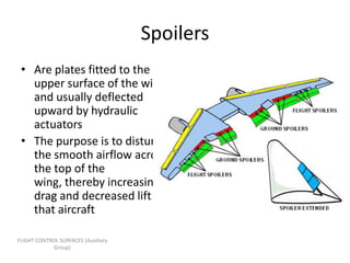 Spoilers
 • Are plates fitted to the
   upper surface of the wing
   and usually deflected
   upward by hydraulic
   actuators
 • The purpose is to disturb
   the smooth airflow across
   the top of the
   wing, thereby increasing
   drag and decreased lift on
   that aircraft

FLIGHT CONTROL SURFACES [Auxiliary
             Group]
 