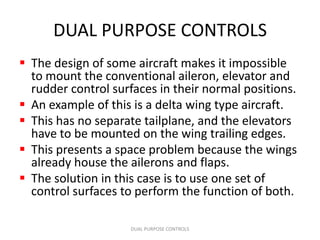 DUAL PURPOSE CONTROLS
 The design of some aircraft makes it impossible
  to mount the conventional aileron, elevator and
  rudder control surfaces in their normal positions.
 An example of this is a delta wing type aircraft.
 This has no separate tailplane, and the elevators
  have to be mounted on the wing trailing edges.
 This presents a space problem because the wings
  already house the ailerons and flaps.
 The solution in this case is to use one set of
  control surfaces to perform the function of both.

                    DUAL PURPOSE CONTROLS
 