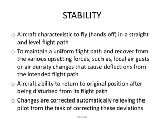 STABILITY
o Aircraft characteristic to fly (hands off) in a straight
  and level flight path
o To maintain a uniform flight path and recover from
  the various upsetting forces, such as, local air gusts
  or air density changes that cause deflections from
  the intended flight path
o Aircraft ability to return to original position after
  being disturbed from its flight path
o Changes are corrected automatically relieving the
  pilot from the task of correcting these deviations
                           STABILITY
 
