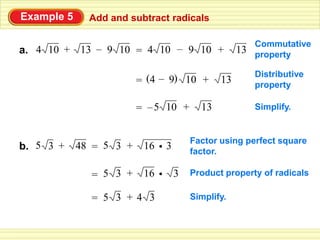 Example 5     Add and subtract radicals

                                                      Commutative
a. 4 10 + 13 – 9 10 = 4 10 – 9 10 +                13 property

                                                      Distributive
                         = (4 – 9) 10 +       13      property

                         = – 5 10 +      13           Simplify.


                                       Factor using perfect square
b. 5 3 +    48 = 5 3 +    16 • 3       factor.

              = 5 3 +     16 •     3   Product property of radicals

              = 5 3 +4 3               Simplify.
 