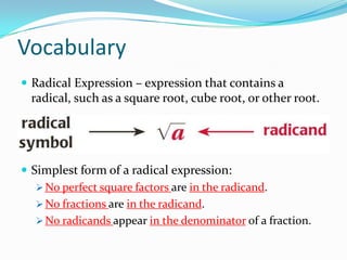 Vocabulary
 Radical Expression – expression that contains a
  radical, such as a square root, cube root, or other root.




 Simplest form of a radical expression:
    No perfect square factors are in the radicand.
    No fractions are in the radicand.
    No radicands appear in the denominator of a fraction.
 