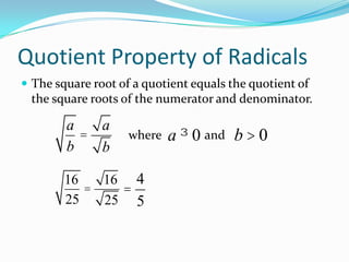 Quotient Property of Radicals
 The square root of a quotient equals the quotient of
 the square roots of the numerator and denominator.

        a   a
          =         where   a ³ 0 and b > 0
        b   b

        16   16 4
           =   =
        25   25 5
 