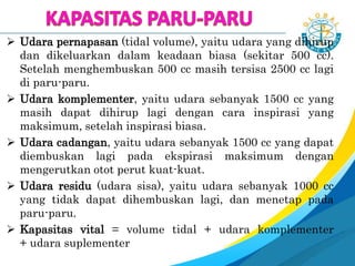  Udara pernapasan (tidal volume), yaitu udara yang dihirup
dan dikeluarkan dalam keadaan biasa (sekitar 500 cc).
Setelah menghembuskan 500 cc masih tersisa 2500 cc lagi
di paru-paru.
 Udara komplementer, yaitu udara sebanyak 1500 cc yang
masih dapat dihirup lagi dengan cara inspirasi yang
maksimum, setelah inspirasi biasa.
 Udara cadangan, yaitu udara sebanyak 1500 cc yang dapat
diembuskan lagi pada ekspirasi maksimum dengan
mengerutkan otot perut kuat-kuat.
 Udara residu (udara sisa), yaitu udara sebanyak 1000 cc
yang tidak dapat dihembuskan lagi, dan menetap pada
paru-paru.
 Kapasitas vital = volume tidal + udara komplementer
+ udara suplementer
 