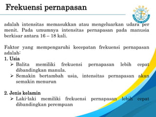 adalah intensitas memasukkan atau mengeluarkan udara per
menit. Pada umumnya intensitas pernapasan pada manusia
berkisar antara 16 – 18 kali.
Faktor yang mempengaruhi kecepatan frekuensi pernapasan
adalah:
1. Usia
 Balita memiliki frekuensi pernapasan lebih cepat
dibandingkan manula.
 Semakin bertambah usia, intensitas pernapasan akan
semakin menurun
2. Jenis kelamin
 Laki-laki memiliki frekuensi pernapasan lebih cepat
dibandingkan perempuan
Frekuensi pernapasan
 